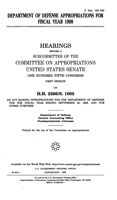 handle is hein.cbhear/ddaviii0001 and id is 1 raw text is: S. HRG. 105-340
DEPARTMENT OF DEFENSE APPROPRIATIONS FOR
FISCAL YEAR 1998
HEARINGS
BEFORE A
SUBCOMMITTEE OF THE
COMMITTEE ONAPPROPRIATIONS
UNITED STATES SENATE
ONE HUNDRED FIFTH CONGRESS
FIRST SESSION
ON
H.R. 2266/S. 1005
AN ACT MAKING APPROPRIATIONS FOR THE DEPARTMENT OF DEFENSE
FOR THE FISCAL YEAR ENDING SEPTEMBER 30, 1998, AND FOR
OTHER PURPOSES
Department of Defense
General Accounting Office
Nondepartmental witnesses
Printed for the use of the Committee on Appropriations
Available via the World Wide Web: http://www.access.gpo.gov/congress/senate
U.S. GOVERNMENT PRINTING OFFICE
39-834 cc          WASHINGTON : 1998

For sale by the U.S. Government Printing Office
Superintendent of Documents, Congressional Sales Office, Washington, DC 20402
ISBN 0-16-056136-1


