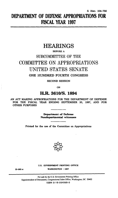 handle is hein.cbhear/ddef0001 and id is 1 raw text is: S. HRG. 104-756
DEPARTMENT OF DEFENSE APPROPRIATIONS FOR
FISCAL YEAR 1997

HEARINGS
BEFORE A
SUBCOMMITTEE OF THE
COMMITTEE ON APPROPRIATIONS
UNITED STATES SENATE
ONE HUNDRED FOURTH CONGRESS
SECOND SESSION
ON
H.R. 3610/S. 1894
AN ACT MAKING APPROPRIATIONS FOR THE DEPARTMENT OF DEFENSE
FOR THE FISCAL YEAR ENDING SEPTEMBER 30, 1997, AND FOR
OTHER PURPOSES
Department of Defense
Nondepartmental witnesses
Printed for the use of the Committee on Appropriations

23-982 cc

U.S. GOVERNMENT PRINTING OFFICE
WASHINGTON : 1997

For sale by the U.S. Government Printing Office
Superintendent of Documents, Congressional Sales Office, Washington, DC 20402
ISBN 0-16-054069-0


