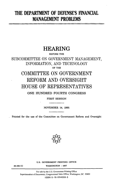 handle is hein.cbhear/ddfmp0001 and id is 1 raw text is: THE DEPARTMENT OF DEFENSE'S FINANCIAL
MANAGEMENT PROBLEMS

HEARING
BEFORE THE
SUBCOMMITTEE ON GOVERNMENT MANAGEMENT,
INFORMATION, AND TECHNOLOGY
OF THE
COMMITTEE ON GOVERNMENT
REFORM AND OVERSIGHT
HOUSE OF REPRESENTATIVES
ONE HUNDRED FOURTH CONGRESS
FIRST SESSION
NOVEMBER 14, 1995
Printed for the use of the Committee on Government Reform and Oversight

36-562 CC

U.S. GOVERNMENT PRINTING OFFICE
WASHINGTON : 1997

For sale by the U.S. Government Printing Office
Superintendent of Documents, Congressional Sales Office, Washington, DC 20402
ISBN 0-16-054059-3


