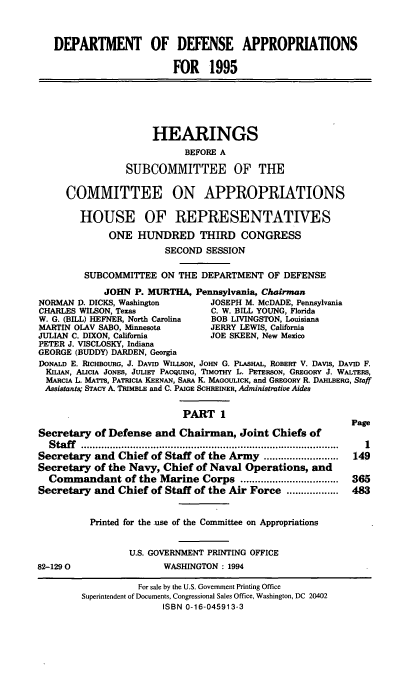 handle is hein.cbhear/ddppi0001 and id is 1 raw text is: DEPARTMENT OF DEFENSE APPROPRIATIONS
FOR 1995
HEARINGS
BEFORE A
SUBCOMMITTEE OF THE
COMMITTEE ON APPROPRIATIONS
HOUSE OF REPRESENTATIVES
ONE HUNDRED THIRD CONGRESS
SECOND SESSION
SUBCOMMITTEE ON THE DEPARTMENT OF DEFENSE
JOHN P. MURTHA, Pennsylvania, Chairman
NORMAN D. DICKS, Washington        JOSEPH M. McDADE, Pennsylvania
CHARLES WILSON, Texas              C. W. BILL YOUNG, Florida
W. G. (BILL) HEFNER, North Carolina  BOB LIVINGSTON, Louisiana
MARTIN OLAV SABO, Minnesota        JERRY LEWIS, California
JULIAN C. DIXON, California        JOE SKEEN, New Mexico
PETER J. VISCLOSKY, Indiana
GEORGE (BUDDY) DARDEN, Georgia
DONALD E. RICHBOURG, J. DAVID WILLSON, JOHN G. PLASHAL, ROBERT V. DAVIS, DAVID F.
KILIAN, ALICIA JONES, JULIET PACQUING, TIMOTHY L. PETERSON, GREGORY J. WALTERS,
MARCIA L. MArrs, PATRICIA KEENAN, SARA K. MAGOULICK, and GREGORY R. DAHLBERG, Staff
Assistants; STACY A. TRIMBLE and C. PAIGE SCHREINER, Administrative Aides
PART 1
Page
Secretary of Defense and Chairman, Joint Chiefs of
Staff   .. ..........  ............ ..................... .......... 1
Secretary and Chief of Staff of the Army ..........................  149
Secretary of the Navy, Chief of Naval Operations, and
Commandant of the Marine Corps ..................................  365
Secretary and Chief of Staff of the Air Force ..................  483
Printed for the use of the Committee on Appropriations
U.S. GOVERNMENT PRINTING OFFICE
82-1290                   WASHINGTON : 1994
For sale by the U.S. Government Printing Office
Superintendent of Documents, Congressional Sales Office, Washington, DC 20402
ISBN 0-16-045913-3


