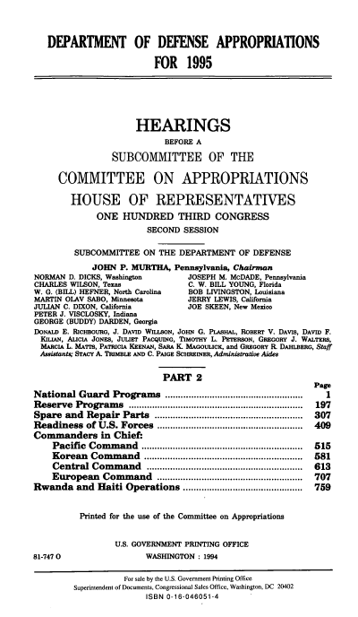 handle is hein.cbhear/ddppii0001 and id is 1 raw text is: DEPARTM               OF DEFENSE APPROPRIATIONS
FOR 1995
HEARINGS
BEFORE A
SUBCOMMITTEE OF THE
COMMITTEE ON APPROPRIATIONS
HOUSE OF REPRESENTATIVES
ONE HUNDRED THIRD CONGRESS
SECOND SESSION
SUBCOMMITTEE ON THE DEPARTMENT OF DEFENSE
JOHN P. MURTHA, Pennsylvania, Chairman
NORMAN D. DICKS, Washington           JOSEPH M. McDADE, Pennsylvania
CHARLES WILSON, Texas                 C. W. BILL YOUNG, Florida
W. G. (BILL) HEFNER, North Carolina   BOB LIVINGSTON, Louisiana
MARTIN OLAV SABO, Minnesota           JERRY LEWIS, California
JULIAN C. DIXON, California           JOE SKEEN, New Mexico
PETER J. VISCLOSKY, Indiana
GEORGE (BUDDY) DARDEN, Georgia
DONALD E. RICHBOURG, J. DAVID WILLSON, JOHN G. PLASHAL, ROBERT V. DAVIS, DAVID F.
KILIAN, AuICA JONES, JULIET PACQUING, TIMOTHY L. PETERSON, GREGORY J. WALTERS,
MARCIA L. MATTs, PATRICIA KEENAN, SARA K. MAGOULICK, and GREGORY R DAHLBERG, Staff
Assistants; STACY A. TRIMBLE AND C. PAIGE SCHREINER, Administrative Aides
PART 2
Page
National Guard Programs ....................................................  I
Reserve   Program    s  ...................................................................  197
Spare and Repair Parts .........................................................  307
Readiness of U.S. Forces ........................................................  409
Commanders in Chief:
Pacific  Com   m and  ..............................................................  515
Korean    Com  m and   .............................................................  581
Central   Com  m  and   ............................................................  613
European Command ........................................................  707
Rwanda and Haiti Operations ..............................................  759
Printed for the use of the Committee on Appropriations
U.S. GOVERNMENT PRINTING OFFICE
81-7470                     WASHINGTON: 1994
For sale by the U.S. Government Printing Office
Superintendent of Documents, Congressional Sales Office, Washington, DC 20402
ISBN 0-16-046051-4


