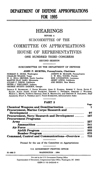 handle is hein.cbhear/ddppiii0001 and id is 1 raw text is: DEPARTMENT OF DEFENSE APPROPRIATIONS
FOR 1995
HEARINGS
BEFORE A
SUBCOMMITTEE OF THE
COMMITTEE ON APPROPRIATIONS
HOUSE OF REPRESENTATIVES
ONE HUNDRED THIRD CONGRESS
SECOND SESSION
SUBCOMMITTEE ON THE DEPARTMENT OF DEFENSE
JOHN P. MURTHA, Pennsylvania, Chairman
NORMAN D. DICKS, Washington          JOSEPH M. McDADE, Pennsylvania
CHARLES WILSON, Texas                C. W. BILL YOUNG, Florida
W. G. (BILL) HEFNER, North Carolina  BOB LIVINGSTON, Louisiana
MARTIN OLAV SABO, Minnesota          JERRY LEWIS, California
JULIAN C. DIXON, California          JOE SKEEN, New Mexico
PETER J. VISCLOSKY, Indiana
GEORGE (BUDDY) DARDEN, Georgia
DONALD E. RICHBOURG, J. DAVID WILLSON, JOHN G. PLAsHAL, ROBERT V. DAVIS, DAVID F.
KILIAN, ALICIA JONES, JULIET PACQUING, TIMOTHY L. PETERSON, GREGORY J. WALTERS,
MARCIA L. MATrs, PATRICIA KEENAN, SARA I, MAGOULICK, and GREGORY R. DAHLBERG, Staff
Assistants; STACY A. TRIMBLE and C. PAIGE SCHREINER, Administrative Aides
PART 3
Page
Chemical Weapons and Demilitarization ..........................     1
Procurement, Marine Corps/ Research and
D evelopm   ent  ..........................................................................  97
Procurement, Navy/ Research and Development ............           167
Procurement Programs:
A rm y  ....................................................................................  257
A m m unition   ................................................................  341
A ir  F orce  .............................................................................  403
A irlift  Program   ..........................................................  503
Bom  ber  Program     .......................................................  675
Command, Control and Communications-Overview                  ....  715
Printed for the use of the Committee on Appropriations
U.S. GOVERNMENT PRINTING OFFICE
81-6660                    WASHINGTON : 1994
For sale by the U.S. Government Printing Office
Superintendent of Documents, Congressional Sales Office, Washington, DC 20402
ISBN 0-16-045949-4


