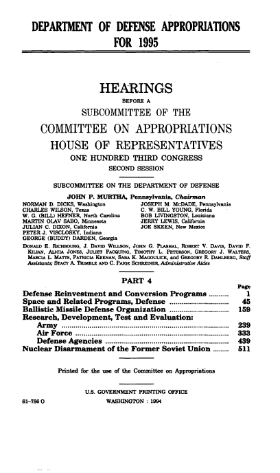 handle is hein.cbhear/ddppiv0001 and id is 1 raw text is: DEPARTMENT OF DEFENSE APPROPRIATIONS
FOR 1995
HEARINGS
BEFORE A
SUBCOMMITTEE OF THE
COMMITTEE ON APPROPRIATIONS
HOUSE OF REPRESENTATIVES
ONE HUNDRED THIRD CONGRESS
SECOND SESSION
SUBCOMMITTEE ON THE DEPARTMENT OF DEFENSE
JOHN P. MURTHA, Pennsylvania, Chairman
NORMAN D. DICKS, Washington         JOSEPH M. McDADE, Pennsylvania
CHARLES WILSON, Texas               C. W. BILL YOUNG, Florida
W. G. (BILL) HEFNER, North Carolina  BOB LIVINGSTON, Louisiana
MARTIN OLAV SABO, Minnesota         JERRY LEWIS, California
JULIAN C. DIXON, California         JOE SKEEN, New Mexico
PETER J. VISCLOSKY, Indiana
GEORGE (BUDDY) DARDEN, Georgia
DONALD E. RiCHBOURO, J. DAVID WILLSON, JOHN G. PLAsHAL, ROBERr V. DAVIS, DAVID F.
KiaukN, ALICIA JONES, JULIET PACQUING, TIMOTHY L. PETERSON, GREGORY J. WALTERS,
MARCIA L. MA7rs, PATRICIA KEENAN, SARA K. MAGouLuCK, and GREGORY R. DAHLBERG, Staff
Assistant; STACY A. TRIMBLE AND C. PAIGE SCHREINER, Administrative Aides
PART 4
Page
Defense Reinvestment and Conversion Programs ..........             I
Space and Related Programs, Defense ..............................  45
Ballistic Missile Defense Organization ..............................  159
Research, Development, Test and Evaluation:
A rm y  ...................................................................................  239
A ir  Force  .............................................................................  333
Defense  Agencies    ..............................................................  439
Nuclear Disarmament of the Former Soviet Union ........          511
Printed for the use of the Committee on Appropriations
U.S. GOVERNMENT PRINTING OFFICE
81-7860                  WASHINGTON : 1994



