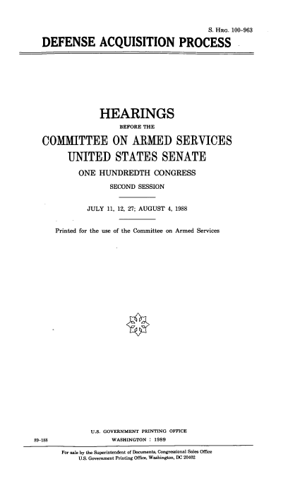 handle is hein.cbhear/defacq0001 and id is 1 raw text is: S. HRG. 100-963
DEFENSE ACQUISITION PROCESS -

HEARINGS
BEFORE THE
COMITTEE ON ARMED SERVICES
UNITED STATES SENATE
ONE HUNDREDTH CONGRESS
SECOND SESSION
JULY 11, 12, 27; AUGUST 4, 1988
Printed for the use of the Committee on Armed Services

U.S. GOVERNMENT PRINTING OFFICE
WASHINGTON : 1989

89-188

For sale by the Superintendent of Documents, Congressional Sales Office
U.S. Government Printing Office, Washington, DC 20402


