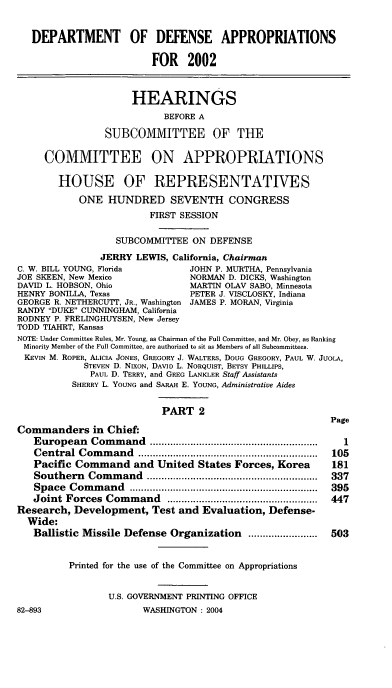 handle is hein.cbhear/defaii0001 and id is 1 raw text is: 

   DEPARTMENT OF DEFENSE APPROPRIATIONS

                         FOR 2002


                     HEARINGS
                           BEFORE A
                SUBCOMMITTEE OF THE

     COMMITTEE ON APPROPRIATIONS

        HOUSE OF REPRESENTATIVES
           ONE HUNDRED SEVENTH CONGRESS
                        FIRST SESSION

                  SUBCOMMITTEE ON DEFENSE
               JERRY LEWIS, California, Chairman
C. W. BILL YOUNG, Florida       JOHN P. MURTHA, Pennsylvania
JOE SKEEN, New Mexico           NORMAN D. DICKS, Washington
DAVID L. HOBSON, Ohio           MARTIN OLAV SABO, Minnesota
HENRY BONILLA, Texas            PETER J. VISCLOSKY, Indiana
GEORGE R. NETHERCUTT, JR., Washington JAMES P. MORAN, Virginia
RANDY DUKE CUNNINGHAM, California
RODNEY P. FRELINGHUYSEN, New Jersey
TODD TIAHRT, Kansas
NOTE: Under Committee Rules, Mr. Young, as Chairman of the Full Committee, and Mr. Obey, as Ranking
Minority Member of the Full Committee, are authorized to sit as Members of all Subcommittees.
KEVIN M. ROPER, ALICIA JONES, GREGORY J. WALTERS, DOUG GREGORY, PAUL W. JUOLA,
            STEVEN D. NIXON, DAVID L. NORQUIST, BETSY PHILLIPS,
            PAUL D. TERRY, and GREG LANKLER Staff Assistants
          SHERRY L. YOUNG and SARAH E. YOUNG, Administrative Aides

                           PART 2
                                                          Page
Commanders in Chief:
   European   Com m and  ..........................................................  I
   Central Com  m and ..............................................................  105
   Pacific Command and United States Forces, Korea        181
   Southern  Com  m and ...........................................................  337
   Space  Com m and  .................................................................  395
   Joint Forces Com  m and  ....................................................  447
Research, Development, Test and Evaluation, Defense-
  Wide:
  Ballistic Missile Defense Organization        ........................  503


          Printed for the use of the Committee on Appropriations


                 U.S. GOVERNMENT PRINTING OFFICE


82-893


WASHINGTON : 2004


