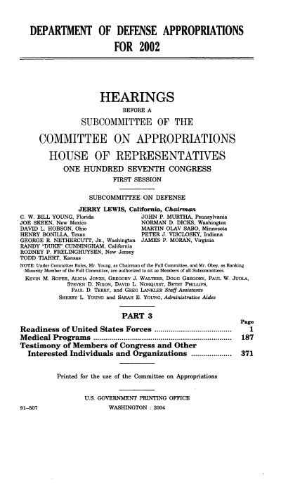 handle is hein.cbhear/defaiii0001 and id is 1 raw text is: 


   DEPARTMENT OF DEFENSE APPROPRIATIONS

                         FOR 2002





                      HEARINGS
                            BEFORE A

                 SUBCOMMITTEE OF TIE

     COMMITTEE ON APPROPRIATIONS

        HOUSE OF REPRESENTATIVES
            ONE HUNDRED SEVENTH CONGRESS
                         FIRST SESSION

                   SUBCOMMITTEE ON DEFENSE
                JERRY LEWIS, California, Chairman
C. W. BILL YOUNG, Florida        JOHN P. MURTHA, Pennsylvania
JOE SKEEN, New Mexico            NORMAN D. DICKS, Washington
DAVID L. HOBSON, Ohio            MARTIN OLAV SABO, Minnesota
HENRY BONILLA, Texas             PETER J. VISCLOSKY, Indiana
GEORGE R. NETHERCUTT, JR., Washington JAMES P. MORAN, Virginia
RANDY DUKE CUNNINGHAM, California
RODNEY P. FRELINGHUYSEN, New Jersey
TODD TIAHRT, Kansas
NOTE: Under Committee Rules, Mr. Young, as Chairman of the Full Committee, and Mr. Obey, as Ranking
Minority Member of the Full Committee, are authorized to sit as Members of all Subcomittees.
KEVIN M. ROPER, ALICIA JONES, GREGORY J. WALTERS, DOUG GREGORY, PAUL W. JUOLA,
             STEVEN D. NIXON, DAVID L. NORQUIST, BETSY PHILLIPS,
             PAUL D. TERRY, and GREG LANKLER Staff Assistants
          SHERRY L. YOUNG and SARAH E. YOUNG, Administrative Aides

                           PART 3
                                                           Page
Readiness of United States Forces ......................................  I
M edical Program  s ....................................................................  187
Testimony of Members of Congress and Other
  Interested Individuals and Organizations ....................  371


          Printed for the use of the Committee on Appropriations


                 U.S. GOVERNMENT PRINTING OFFICE
91-507                  WASHINGTON : 2004


