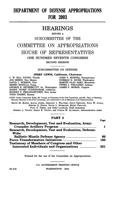 handle is hein.cbhear/deffii0001 and id is 1 raw text is: 

   DEPARTMENT OF DEFENSE APPROPRIATIONS

                         FOR 2003


                     HEARINGS
                           BEFORE A

                SUBCOMMITTEE OF THE

     COMMITTEE ON APPROPRIATIONS

        HOUSE OF REPRESENTATIVES
            ONE HUNDRED SEVENTH CONGRESS
                        SECOND SESSION

                  SUBCOMMITTEE ON DEFENSE
                JERRY LEWIS, California, Chairman
C. W. BILL YOUNG, Florida       JOHN P. MURTHA, Pennsylvania
JOE SKEEN, New Mexico           NORMAN D. DICKS, Washington
DAVID L. HOBSON, Ohio           MARTIN OLAV SABO, Minnesota
HENRY BONILLA, Texas            PETER J. VISCLOSKY, Indiana
GEORGE R. NETHERCUTr, JR., Washington JAMES P. MORAN, Virginia
RANDY DUKE CUNNINGHAM, California
RODNEY P. FRELINGHUYSEN, New Jersey
TODD TIAHRT, Kansas
NOTE: Under Committee Rules, Mr. Young, as Chairman of the Full Committee, and Mr. Obey, as Ranking
Minority Member of the Full Committee, are authorized to sit as Members of all Subcommittees.
KEVIN M. ROPER, ALIcIA JONES, GREGORY J. WALTERS, DOUG GREGORY, PAUL W. JuOLA,
            STEVEN D. NIXON, DAVID L. NORQuIST, BETSY PHILLIPS,
            PAUL D. TERRY, and GREG LANKLER, Staff Assistants
   SHERRY L. YOUNG, SARAH E. YOUNG, and CLELA M. ALVARADO, Administrative Aides

                           PART 2
                                                          Page
Research, Development, Test and Evaluation, Army:
   Crusader Artillery Program   ............................................  1
Research, Development, Test and Evaluation, Defense-
  Wide:
  Ballistic Missile Defense Agency ....................................  99
Force Transformation Initiatives ........................................  163
Testimony of Members of Congress and Other
  Interested Individuals and Organizations ....................  251


          Printed for the use of the Committee on Appropriations


                 U.S. GOVERNMENT PRINTING OFFICE


WASHINGTON : 2004


92-516


