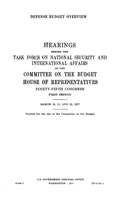 handle is hein.cbhear/defnsuov0001 and id is 1 raw text is: 



DEFENSE BUDGET OVERVIEW


              HEARINGS
                 BEFORE THE

TA8K FORCEJ ON NATIONAL SECURITY AND

        INTERNATIONAL AFFAIRS
                  OF THE

     COMMITTEE ON THE BUDGET

     HOUSE OF REPRESENTATIVES

          NINETY-FIFTH CONGRESS
                FIRST SESSION


            MARCH 10, 11, AND 16, 1977


     Printed for the use of the Committee on the Budget



















           U.S. GOVERNMENT PRINTING OFFICE
 87-493 0       WASHINGTON : 1977  TF-5-95-1


