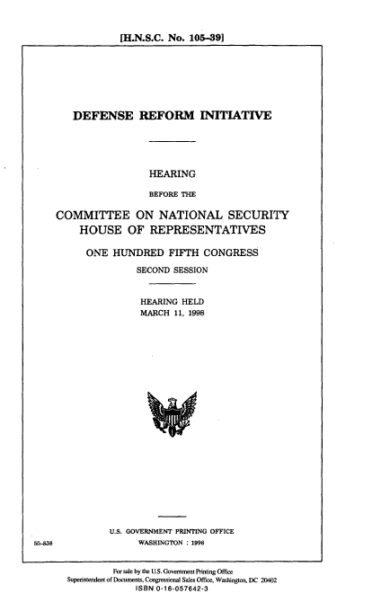 handle is hein.cbhear/defri0001 and id is 1 raw text is: [H.N.S.C. No. 105-391

DEFENSE REFORM INITIATIVE
HEARING
BEFORE THE
COMMITTEE ON NATIONAL SECURITY
HOUSE OF REPRESENTATIVES

ONE HUNDRED FIFTH CONGRESS
SECOND SESSION
HEARING HELD
MARCH 11, 1998

U.S. GOVERNMENT PRINTING OFFICE
WASHINGTON : 1998

For sale by the U.S. Government Printing Office
Superintendent of Documents, Congressional Sales Office, Washington, DC 20402
ISBN 0-16-057642-3

50-838


