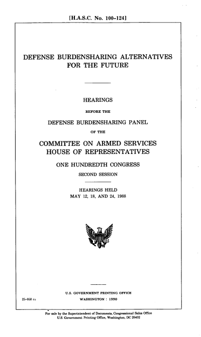 handle is hein.cbhear/dfbdshr0001 and id is 1 raw text is: [H.A.S.C. No. 100-124]

DEFENSE BURDENSHARING ALTERNATIVES
FOR THE FUTURE
HEARINGS
BEFORE THE
DEFENSE BURDENSHARING PANEL
OF THE

COMMITTEE ON ARMED SERVICES
HOUSE OF REPRESENTATIVES
ONE HUNDREDTH CONGRESS
SECOND SESSION
HEARINGS HELD
MAY 12, 18, AND 24, 1988

U.S. GOVERNMENT PRINTING OFFICE
WASHINGTON : 1990

25-058

For sale by the Superintendent of Documents, Congressional Sales Office
U.S. Government Printing Office, Washington, DC 20402


