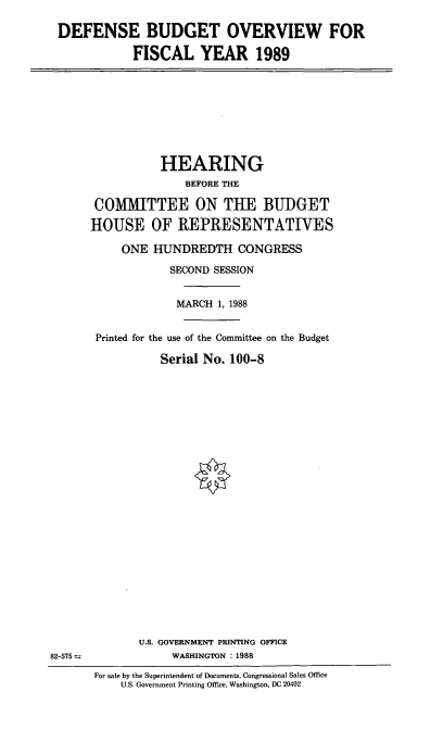 handle is hein.cbhear/dfbgov0001 and id is 1 raw text is: DEFENSE BUDGET OVERVIEW FOR
FISCAL YEAR 1989

HEARING
BEFORE THE
COMMITTEE ON THE BUDGET
HOUSE OF ]REPRESENTATIVES
ONE HUNDREDTH CONGRESS
SECOND SESSION
MARCH 1, 1988
Printed for the use of the Committee-on the Budget
Serial No. 100-8

U.S. GOVERNMENT PRINTING OFFICE
WASHINGTON :1988

82-575 =

For sale by the Superintendent of Documents, Congressional Sales Office
U.S. Government Printing Office, Washington, DC 20402


