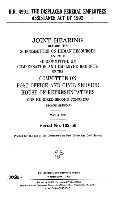 handle is hein.cbhear/dfeaa0001 and id is 1 raw text is: H.R. 4991, THE DISPLACED FEDERAL EMPLOYEES
ASSISTANCE ACT OF 1992

JOINT HEARING
BEFORE THE
SUBCOMMITTEE ON HUMAN RESOURCES
AND THE
SUBCOMMITTEE ON
COMPENSATION AND EMPLOYEE BENEFITS
OF THE
COMMITTEE ON
POST OFFICE AND CIVIL SERVICE
HOUSE OF REPRESENTATIVES
ONE HUNDRED SECOND CONGRESS
SECOND SESSION

MAY 6, 1992

Serial No. 102-50

Printed for the use of the Committee on Post Office and Civil Service
U.S. GOVERNMENT PRINTING OFFICE
2 2-                 WASHINGTON : 1992

IC

For sale by the U.S. Government Printing Office
Superintendent of Documents, Congressional Sales Office. Washington, DC 20402
ISBN 0-16-039506-2


