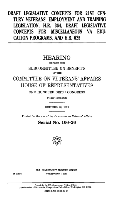 handle is hein.cbhear/dlcvetl0001 and id is 1 raw text is: DRAFT LEGISLATIVE CONCEPTS FOR 21ST CEN-
TURY VETERANS' EMPLOYMENT AND TRAINING
LEGISLATION, H.R. 364, DRAFT LEGISLATIVE
CONCEPTS FOR MISCELLANEOUS VA EDU-
CATION PROGRAMS, AND H.R. 625

HEARING
BEFORE THE
SUBCOMMITTEE ON BENEFITS
OF THE
COMMITTEE ON VETERANS' AFFAIRS
HOUSE OF REPRESENTATIVES
ONE HUNDRED SIXTH CONGRESS
FIRST SESSION
OCTOBER 28, 1999
Printed for the use of the Committee on Veterans' Affairs
Serial No. 106-26

64-096CC

U.S. GOVERNMENT PRINTING OFFICE
WASHINGTON : 2000

For sale by the U.S. Government Printing Office
Superintendent of Documents, Congressional Sales Office, Washington, DC 20402
ISBN 0-16-060680-2


