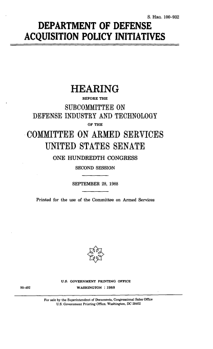 handle is hein.cbhear/dodacqpi0001 and id is 1 raw text is: S. HRG. 100-932
DEPARTMENT OF DEFENSE
ACQUISITION POLICY INITIATIVES

DEFENSE

HEARING
BEFORE THE
SUBCOMMITTEE ON
INDUSTRY AND TECHNOLOGY
OF THE

COMMITTEE ON ARMED SERVICES
UNITED STATES SENATE
ONE HUNDREDTH CONGRESS
SECOND SESSION
SEPTEMBER 28, 1988
Printed for the use of the Committee on Armed Services
U.S. GOVERNMENT PRINTING OFFICE
90-492                  WASHINGTON : 1988
For sale by the Superintendent of Documents, Congressional Sales Office
U.S. Government Printing Office, Washington, DC 20402


