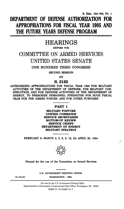 handle is hein.cbhear/dodafyi0001 and id is 1 raw text is: S. HiG. 103-765, PT. 1
DEPARTMENT OF DEFENSE AUTHORIZATION FOR
APPROPRIATIONS FOR FISCAL YEAR 1995 AND
THE FUTURE YEARS DEFENSE PROGRAM
HEARINGS
BEFORE THE
COMMITTEE ON ARMED SERVICES
UNITED STATES SENATE
ONE HUNDRED THIRD CONGRESS
SECOND SESSION
ON
S. 2182
AUTHORIZING APPROPRIATIONS FOR FISCAL YEAR 1995 FOR MILITARY
ACTIVITIES OF THE DEPARTMENT OF DEFENSE, FOR MILITARY CON-
STRUCTION, AND FOR DEFENSE ACTIVITIES OF THE DEPARTMENT OF
ENERGY, TO PRESCRIBE PERSONNEL STRENGTHS FOR SUCH FISCAL
YEAR FOR THE ARMED FORCES, AND FOR OTHER PURPOSES
PART 1
MILITARY POSTURE
UNIFIED COMMANDS
SERVICE SECRETARIES
BOTTOM-UP REVIEW
SERVICE CHIEFS
DEPARTMENT OF ENERGY
MILITARY STRATEGY
FEBRUARY 8; MARCH 2, 3, 8, 9, 15, 23; APRIL 20, 1994
Printed for the use of the Committee on Armed Services
U.S. GOVERNMENT PRINTING OFFICE
77-174 CC          WASHINGTON : 1994
For sale by the U.S. Government Printing Office
Superintendent of Documents, Congressional Sales Office, Washington, DC 20402
ISBN 0-16-046013-1


