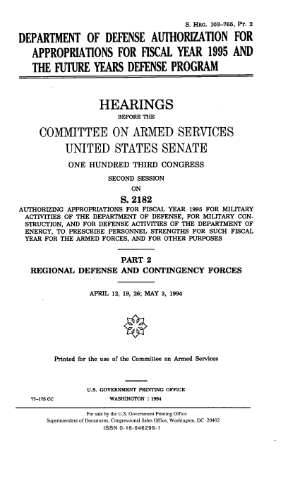 handle is hein.cbhear/dodafyii0001 and id is 1 raw text is: S. HRG. 103-765, PT. 2
DEPARTMENT      OF DEFENSE AUTHORIZATION           FOR
APPROPRIATIONS FOR FISCAL YEAR            1995 AND
THE FUTURE YEARS DEFENSE PROGRAM
HEARINGS
BEFORE THE
COMMITTEE ON ARMED SERVICES
UNITED STATES SENATE
ONE HUNDRED THIRD CONGRESS
SECOND SESSION
ON
S. 2182
AUTHORIZING APPROPRIATIONS FOR FISCAL YEAR 1995 FOR MILITARY
ACTIVITIES OF THE DEPARTMENT OF DEFENSE, FOR MILITARY CON-
STRUCTION, AND FOR DEFENSE ACTIVITIES OF THE DEPARTMENT OF
ENERGY, TO PRESCRIBE PERSONNEL STRENGTHS FOR SUCH FISCAL
YEAR FOR THE ARMED FORCES, AND FOR OTHER PURPOSES
PART 2
REGIONAL DEFENSE AND CONTINGENCY FORCES
APRIL 12, 19, 26; MAY 3, 1994
Printed for the use of the Committee on Armed Services
U.S. GOVERNMENT PRINTING OFFICE
77-175 CC          WASHINGTON : 1994

For sale by the U.S. Government Printing Office
Superintendent of Documents, Congressional Sales Office, Washington, DC 20402
ISBN 0-16-046299-1


