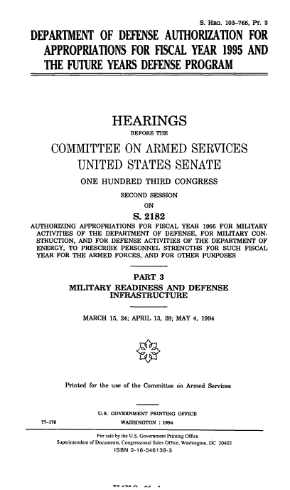 handle is hein.cbhear/dodafyiii0001 and id is 1 raw text is: S. HRG. 103-765, Pr. 3
DEPARTMENT OF DEFENSE AUTHORIZATION FOR
APPROPRIATIONS FOR FISCAL YEAR 1995 AND
THE FUTURE YEARS DEFENSE PROGRAM
HEARINGS
BEFORE THE
COMMITTEE ON ARMED SERVICES
UNITED STATES SENATE
ONE HUNDRED THIRD CONGRESS
SECOND SESSION
ON
S. 2182
AUTHORIZING APPROPRIATIONS FOR FISCAL YEAR 1995 FOR MILITARY
ACTIVITIES OF THE DEPARTMENT OF DEFENSE, FOR MILITARY CON-
STRUCTION, AND FOR DEFENSE ACTIVITIES OF THE DEPARTMENT OF
ENERGY, TO PRESCRIBE PERSONNEL STRENGTHS FOR SUCH FISCAL
YEAR FOR THE ARMED FORCES, AND FOR OTHER PURPOSES
PART 3
MILITARY READINESS AND DEFENSE
INFRASTRUCTURE
MARCH 15, 24; APRIL 13, 28; MAY 4, 1994
Printed for the use of the Committee on Armed Services
U.S. GOVERNMENT PRINTING OFFICE
77-176             WASHINGTON : 1994
For sale by the U.S. Government Printing Office
Superintendent of Documents, Congressional Sales Office, Washington, EiC 20402
ISBN 0-16-046138-3

^A   4


