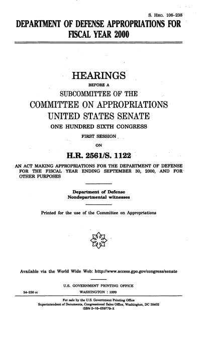 handle is hein.cbhear/dodafym0001 and id is 1 raw text is: S. HRG. 106-238
DEPARTMENT OF DEFENSE APPROPRIATIONS FOR
FISCAL YEAR 2000
HEARINGS
BEFORE A
SUBCOMMITTEE OF THE
COMMITTEE ON APPROPRIATIONS
UNITED STATES SENATE
ONE HUNDRED SIXTH CONGRESS
FIRST SESSION.
ON
H.R. 2561/S. 1122
AN ACT MAKING APPROPRIATIONS FOR THE DEPARTMENT OF DEFENSE
FOR THE FISCAL YEAR ENDING SEPTEMBER 30, 2000, AND FOR
OTHER PURPOSES
Department of Defense
Nondepartmental witnesses
Printed for the use of the Committee on Appropriations
Available via the World Wide Web: httpV/www.access.gpo.gov/congress/senate
U.S. GOVERNMENT PRINTING OFFICE
54-230 cc            WASHINGTON : 1999
For sale by the U.S. Government Printing Office
Superintendent of Documents, Congressional Sales Office, Washington, DC 20402
ISBN 0-16-059779-X



