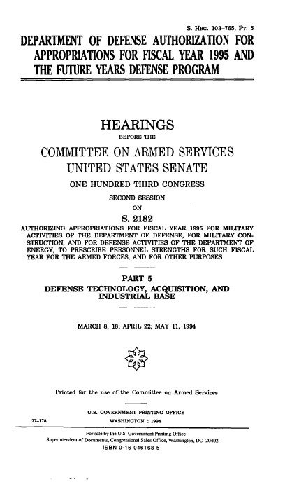 handle is hein.cbhear/dodafyv0001 and id is 1 raw text is: S. HRG. 103-765, PT. 5
DEPARTMENT OF DEFENSE AUTHORIZATION FOR
APPROPRIATIONS FOR FISCAL YEAR 1995 AND
THE FUTURE YEARS DEFENSE PROGRAM
HEARINGS
BEFORE THE
COMMITTEE ON ARMED SERVICES
UNITED STATES SENATE
ONE HUNDRED THIRD CONGRESS
SECOND SESSION
ON
S. 2182
AUTHORIZING APPROPRIATIONS FOR FISCAL YEAR 1995 FOR MILITARY
ACTIVITIES OF THE DEPARTMENT OF DEFENSE, FOR MILITARY CON-
STRUCTION, AND FOR DEFENSE ACTIVITIES OF THE DEPARTMENT OF
ENERGY, TO PRESCRIBE PERSONNEL STRENGTHS FOR SUCH FISCAL
YEAR FOR THE ARMED FORCES, AND FOR OTHER PURPOSES
PART 5
DEFENSE TECHNOLOGY, ACQUISITION, AND
INDUSTRIAL BASE
MARCH 8, 18; APRIL 22; MAY 11, 1994
Printed for the use of the Committee on Armed Services
U.S. GOVERNMENT PRINTING OFFICE
77-178             WASHINGTON : 1994
For sale by the U.S. Government Printing Office
Superintendent of Documents, Congressional Sales Office, Washington, DC 20402
ISBN 0-16-046168-5


