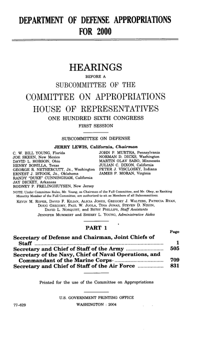 handle is hein.cbhear/dodami0001 and id is 1 raw text is: DEPARTMENT OF DEFENSE APPROPRIATIONS
FOR 2000
HEARINGS
BEFORE A
SUBCOMMITTEE OF THE
COMMITTEE ON APPROPRIATIONS
HOUSE OF REPRESENTATIVES
ONE HUNDRED SIXTH CONGRESS
FIRST SESSION
SUBCOMMITTEE ON DEFENSE
JERRY LEWIS, California, Chairman
C. W. BILL YOUNG, Florida        JOHN P. MURTHA, Pennsylvania
JOE SKEEN, New Mexico            NORMAND. DICKS, Washington
DAVID L. HOBSON, Ohio            MARTIN OLAV SABO, Minnesota
HENRY BONILLA, Texas             JULIAN C. DIXON, California
GEORGE R. NETHERCUTT, JR., Washington PETER J. VISCLOSKY, Indiana
ERNEST J. ISTOOK, JR., Oklahoma  JAMES P. MORAN, Virginia
RANDY DUKE CUNNINGHAM, California
JAY DICKEY, Arkansas
RODNEY P. FRELINGHUYSEN, New Jersey
NOTE. Under CommitteN Rules, MrO Young, as Chirman of the Full Committee, and Mr. Obey, ss Ranking
Minority Member of the Full Committee, sre authorized to sit as Members of all Subcommittees.
KEVIN M. ROPER, DAVID F. KILIAN, ALICIA JONES, GREGORY J. WALTERS, PATRICIA RYAN,
DOUG GREGORY, PAUL W. JUGLA, 'DNA JONAS, STEVEN D. NIXON,
DAVID L. NOPQUIST, and BETSY PHILLIPS, Staff Assistants
JENNIFER MUMMERT and SHERRY L. YOUNG, Administrative Aides
PART 1
Page
Secretary of Defense and Chairman, Joint Chiefs of
Staff ...............................................................
Secretary and Chief of Staff of the Army      ..............505
Secretary of the Navy, Chief of Naval Operations, and
Commandant of the Marine Corps. ..................        709
Secretary and Chief of Staff of the Air Force .....    ...... 831
Printed for the use of the Committee on Appropriations
U.S. GOVERNMENT PRINTING OFFICE

77-629

WASHINGTON : 2004


