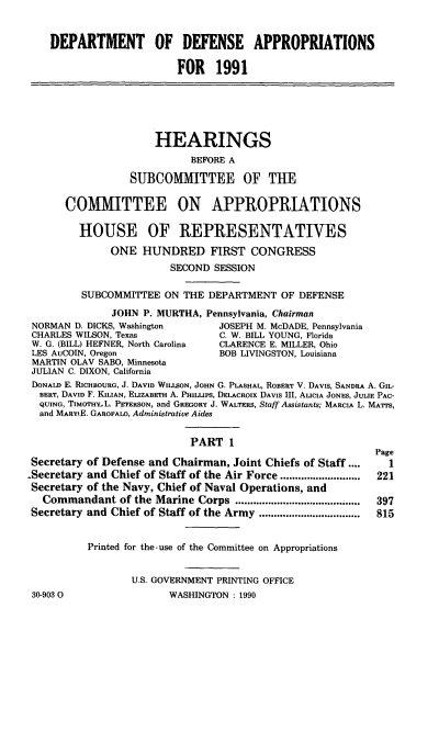 handle is hein.cbhear/dodap0001 and id is 1 raw text is: DEPARTMENT OF DEFENSE APPROPRIATIONS
FOR 1991
HEARINGS
BEFORE A
SUBCOMMITTEE OF THE
COMMITTEE ON APPROPRIATIONS
HOUSE OF REPRESENTATIVES
ONE HUNDRED FIRST CONGRESS
SECOND SESSION
SUBCOMMITTEE ON THE DEPARTMENT OF DEFENSE
JOHN P. MURTHA, Pennsylvania, Chairman
NORMAN D. DICKS, Washington       JOSEPH M. McDADE, Pennsylvania
CHARLES WILSON, Texas             C. W. BILL YOUNG, Florida
W. G. (BILL) HEFNER, North Carolina  CLARENCE E. MILLER, Ohio
LES AuCOIN, Oregon                BOB LIVINGSTON, Louisiana
MARTIN OLAV SABO, Minnesota
JULIAN C. DIXON, California
DONALD E. RicHBOURG, J. DAVID WILISON, JOHN G. PLASHAL, ROBERT V. DAVIS, SANDRA A. GIL-
BERT, DAVID F. KILIAN, ELIZABETH A. PHILLIPS, DELACROIx DAVIS III, ALICIA JONES, JULIE PAC-
QUING, TIMOTHYL. PETERSON, and GREGORY J. WALTERS, Staff Assistants, MARCIA L. MA'rrS,
and MARYLE. GAROFALO, Administrative Aides
PART 1
Page
Secretary of Defense and Chairman, Joint Chiefs of Staff ....   1
-Secretary and Chief of Staff of the Air Force ...........................  221
Secretary of the Navy, Chief of Naval Operations, and
Commandant of the Marine Corps .....................        397
Secretary and Chief of Staff of the Army ..................   815
Printed for the -use of the Committee on Appropriations
U.S. GOVERNMENT PRINTING OFFICE

30-9030O

WASHINGTON : 1990


