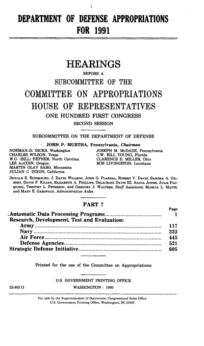 handle is hein.cbhear/dodapp0001 and id is 1 raw text is: DEPARTMENT OF DEFENSE APPROPRIATIONS
FOR 1991
HEARINGS
BEFORE A
SUBCOMMITTEE OF THE
COMMITTEE ON APPROPRIATIONS
HOUSE OF REPRESENTATTVES
ONE HUNDRED FIRST CONGRESS
SECOND SESSION
SUBCOMMITTEE ON THE DEPARTMENT OF DEFENSE
. JOHN.P: MURTHA, Pennsylvania, Chairman
NORMANsl. DICKS, Washington         JOSEPH M. McDADE, Pennsylvania
CHARLES WILSON, Texas               C.W. BILL YOUNG, Florida
W.G. (BILL) HEFNER, North Carolina  CLARENCE E. MILLER, Ohio
LES AuCOIN, Oregon                  BOB LIVINGSTON, Louisiana
MARTIN OLAV SABO, Minnesota
JULIAN C. DIXON, California
DONALD E. RicHBOURG, J. DAVID WILLsoN, JOHN G. PLASHAL, ROBERT V. DAVIS, SANDRA A. GIL-
BERT, DAVID F. KILIAN, ELIZABETH A. PHIL.IPS, DELACROIX DAVIS III, ALICIA JONES, JULIE PAC-
QUING, TImaHY L. PETERSON, and GREGORY J. WALTERS, Staff Assistants; MARCIA L. MATTS,
and MARY E. GAROFALo, Administrative Aides
PART 7
Page
Automatic Data Processing Programs                  .....................  1
Research, Development, Test and Evaluation:
Army ........................................                 117
Navy ......................................... 333
Air Force         .........................................   445
Defense Agencies................................              521
Strategic Defense Initiative     ...............................  605
Printed for the use of the Committee on Appropriations
U.S. GOVERNMENT PRINTING OFFICE
32-4630                   WASHINGTON : 1990

For sale by the Superintendent of Documents, Congressional Sales Office
U.S. Government Printing Office, Washington, DC 20402


