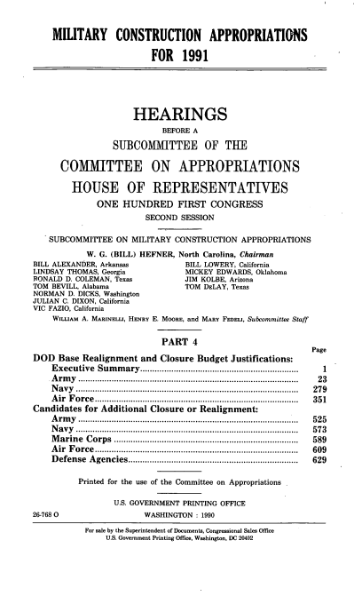 handle is hein.cbhear/dodappf0001 and id is 1 raw text is: MILITARY CONSTRUCTION APPROPRIATIONS
FOR 1991
HEARINGS
BEFORE A
SUBCOMMITTEE OF THE
COMMITTEE ON APPROPRIATIONS
HOUSE OF REPRESENTATIVES
ONE HUNDRED FIRST CONGRESS
SECOND SESSION
SUBCOMMITTEE ON MILITARY CONSTRUCTION APPROPRIATIONS
W. G. (BILL) HEFNER, North Carolina, Chairman
BILL ALEXANDER, Arkansas           BILL LOWERY, California
LINDSAY THOMAS, Georgia            MICKEY EDWARDS, Oklahoma
RONALD D. COLEMAN, Texas           JIM KOLBE, Arizona
TOM BEVILL, Alabama                TOM DELAY, Texas
NORMAN D. DICKS, Washington
JULIAN C. DIXON, California
VIC FAZIO, California
WILLIAM A. MARINELI, HENRY E. MOORE, and MARY FEDELI, Subcommittee Staff
PART 4
Page
DOD Base Realignment and Closure Budget Justifications:
Executive Summary...     ...................      ...........  1
Army ......................                   ...................  23
Navy    ................................            .........  279
Air Force                           ...................................... 351
Candidates for Additional Closure or Realignment:
Army ......................................... 525
Navy .........................................              573
Marine Corps                         ................................... 589
Air Force                                       .........   609
Defense Agencies................................            629
Printed for the use of the Committee on Appropriations
U.S. GOVERNMENT PRINTING OFFICE
26-7680                  WASHINGTON : 1990
For sale by the Superintendent of Documents, Congressional Sales Office
U.S. Government Printing Office, Washington, DC 20402


