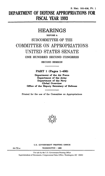 handle is hein.cbhear/dodappi0001 and id is 1 raw text is: S. HRG. 102-636, Pr. 1
DEPARTMENT OF DEFENSE APPROPRIATIONS FOR
FISCAL YEAR 1993
HEARINGS
BEFORE A
SUBCOMITTEE OF THE
COMMITTEE ON APPROPRIATIONS
UNITED STATES SENATE
ONE HUNDRED SECOND CONGRESS
SECOND SESSION
PART 1 (Pages 1-400)
Department of the Air Force
Department of the Army
Department of the Navy
Global Overview
Office of the Deputy Secretary of Defense
Printed for the use of the Committee on Appropriations
U.S. GOVERNMENT PRINTING OFFICE
52-776 cc          WASHINGTON : 1992

For sale by the U.S. Government Printing Office
Superintendent of Documents, Congressional Sales Office, Washington, DC 20402


