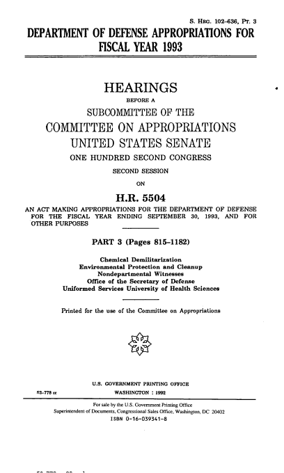 handle is hein.cbhear/dodappiii0001 and id is 1 raw text is: S. HRa. 102-636, PT. 3
DEPARTMENT OF DEFENSE APPROPRIATIONS FOR
FISCAL YEAR 1993
HEARINGS
BEFORE A
SUBCOMMITTEE OF THE
COMMITTEE ON APPROPRIATIONS
UNITED STATES SENATE
ONE HUNDRED SECOND CONGRESS
SECOND SESSION
ON
H.R. 5504
AN ACT MAKING APPROPRIATIONS FOR THE DEPARTMENT OF DEFENSE
FOR THE FISCAL YEAR ENDING SEPTEMBER 30, 1993, AND FOR
OTHER PURPOSES
PART 3 (Pages 815-1182)
Chemical Demilitarization
Environmental Protection and Cleanup
Nondepartmental Witnesses
Office of the Secretary of Defense
Uniformed Services University of Health Sciences
Printed for the use of the Committee on Appropriations

52-778 cc

U.S. GOVERNMENT PRINTING OFFICE
WASHINGTON : 1992

For sale by the U.S. Government Printing Office
Superintendent of Documents, Congressional Sales Office, Washington, DC 20402
ISBN 0-16-039341-8


