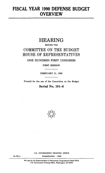 handle is hein.cbhear/dodbud0001 and id is 1 raw text is: FISCAL YEAR 1990 DEFENSE BUDGET
OVERVIEW

HEARING
BEFORE THE
COMMITTEE ON THE BUDGET
HOUSE OF REPRESENTATIVES
ONE HUNDRED FIRST CONGRESS
FIRST SESSION
FEBRUARY 21, 1989
Printed for the use of the Committee on the Budget
Serial No. 101-6

94-762 t.

U.S. GOVERNMENT PRINTING OFFICE
WASHINGTON : 1989
For sale by the Superintendent of Documents, Congressional Sales Office
U.S. Government Printing Office, Washington, DC 20402


