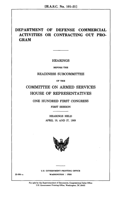 handle is hein.cbhear/dodcont0001 and id is 1 raw text is: [H.A.S.C. No. 101-311

DEPARTMENT
ACTIVITIES
GRAM

OF DEFENSE COMMERCIAL
OR CONTRACTING OUT PRO-

HEARINGS
BEFORE THE
READINESS SUBCOMMITTEE
OF THE

COMMITTEE ON ARMED SERVICES
HOUSE OF REPRESENTATIVES
ONE HUNDRED FIRST CONGRESS
FIRST SESSION
HEARINGS HELD
APRIL 19, AND 27, 1989

U.S. GOVERNMENT PRINTING OFFICE
WASHINGTON : 1990

22-896--

For sale by the Superintendent of Documents, Congressional Sales Office
U.S. Government Printing Office, Washington, DC 20402



