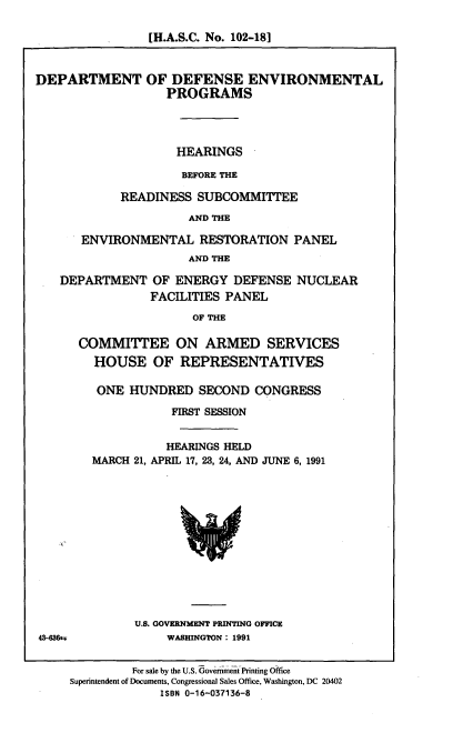 handle is hein.cbhear/dodenp0001 and id is 1 raw text is: [H.A.S.C. No. 102-18]

DEPARTMENT OF DEFENSE ENVIRONMENTAL
PROGRAMS
HEARINGS
BEFORE THE
READINESS SUBCOMMITTEE
AND THE
ENVIRONMENTAL RESTORATION PANEL
AND THE
DEPARTMENT OF ENERGY DEFENSE NUCLEAR
FACILITIES PANEL
OF THE

COMMITTEE ON ARMED SERVICES
HOUSE OF REPRESENTATIVES
ONE HUNDRED SECOND CONGRESS
FIRST SESSION
HEARINGS HELD
MARCH 21, APRIL 17, 23, 24, AND JUNE 6, 1991

U.S. GOVERNMENT PRINTING OFFICE
WASHINGTON : 1991

43-436e

For sale by the U.S. Government Printing Office
Superintendent of Documents, Congressional Sales Office, Washington, DC 20402
ISBN 0-16-037136-8


