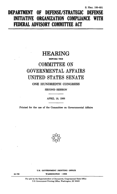 handle is hein.cbhear/dodfedad0001 and id is 1 raw text is: S. HRG. 100-681
DEPARTMENT OF DEFENSE/STRATEGIC DEFENSE
INITIATIVE ORGANIZATION COMPLIANCE WITH
FEDERAL ADVISORY COMMITTEE ACT
HEARING
BEFORE THE
COMMITTEE ON
GOVERNMENTAL AFFAIRS
UNITED STATES SENATE
ONE HUNDREDTH CONGRESS
SECOND SESSION
APRIL 19, 1988
Printed for the use of the Committee on Governmental Affairs
U.S. GOVERNMENT PRINTING OFFICE
85-796               WASHINGTON :1988
For sale by the Superintendent of Documents, Congressional Sales Office
U.S. Government Printing Office, Washington, DC 20402


