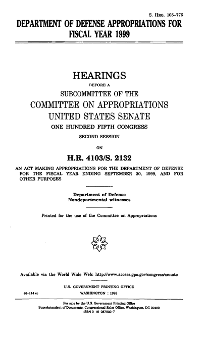 handle is hein.cbhear/dodix0001 and id is 1 raw text is: S. HRG. 105-776
DEPARTMENT OF DEFENSE APPROPRIATIONS FOR
FISCAL YEAR 1999
HEARINGS
BEFORE A
SUBCOMMITTEE OF THE
COMMITTEE ON APPROPRIATIONS
UNITED STATES SENATE
ONE HUNDRED FIFTH CONGRESS
SECOND SESSION
ON
H.R. 4103/S. 2132
AN ACT MAKING APPROPRIATIONS FOR THE DEPARTMENT OF DEFENSE
FOR THE FISCAL YEAR ENDING SEPTEMBER 30, 1999, AND FOR
OTHER PURPOSES
Department of Defense
Nondepartmental witnesses
Printed for the use of the Committee on Appropriations
Available via the World Wide Web: http=//www.access.gpo.gov/congress/senate
U.S. GOVERNMENT PRINTING OFFICE
46-114 cc          WASHINGTON : 1998

For sale by the U.S. Government Printing Office
Superintendent of Documents, Congressional Sales Office, Washington, DC 20402
ISBN 0-16-057900-7


