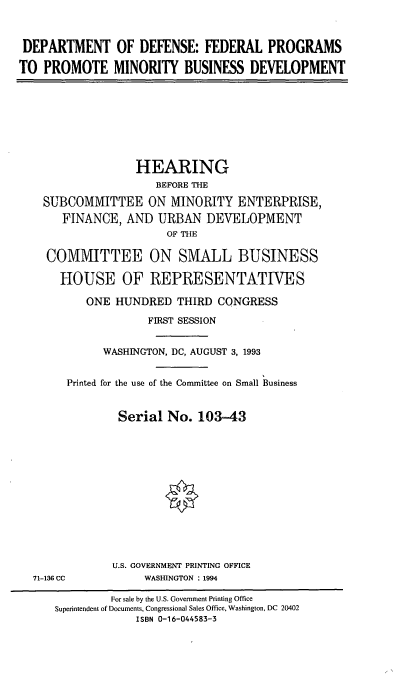handle is hein.cbhear/dodmbd0001 and id is 1 raw text is: DEPARTMENT OF DEFENSE: FEDERAL PROGRAMS
TO PROMOTE MINORITY BUSINESS DEVELOPMENT
HEARING
BEFORE THE
SUBCOMMITTEE ON MINORITY ENTERPRISE,
FINANCE, AND URBAN DEVELOPMENT
OF THE
COMMITTEE ON SMALL BUSINESS
HOUSE OF REPRESENTATIVES
ONE HUNDRED THIRD CONGRESS
FIRST SESSION
WASHINGTON, DC, AUGUST 3, 1993
Printed for the use of the Committee on Small Business
Serial No. 103-43
U.S. GOVERNMENT PRINTING OFFICE
71-1386 CC          WASHINGTON : 1994
For sale by the U.S. Government Printing Office
Superintendent of Documents, Congressional Sales Office, Washington, DC 20402
ISBN 0-16-044583-3


