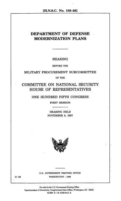 handle is hein.cbhear/dodmp0001 and id is 1 raw text is: [H.N.S.C. No. 105-26]

DEPARTMENT OF DEFENSE
MODERNIZATION PLANS

HEARING
BEFORE THE

MILITARY PROCUREMENT SUBCOMMITTEE
OF THE
COMMITTEE ON NATIONAL SECURITY
HOUSE OF REPRESENTATIVES

ONE HUNDRED FIFTH CONGRESS
FIRST SESSION
HEARING HELD
NOVEMBER 6, 1997

U.S. GOVERNMENT PRINTING OFFICE
WASHINGTON :1998

For sale by the U.S. Government Printing Office
Superintendent of Documents, Congressional Sales Office, Washington, DC 20402
ISBN 0-16-056442-5

47-168


