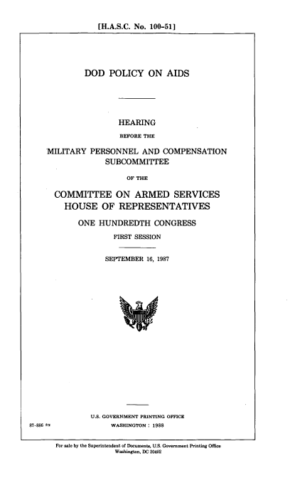 handle is hein.cbhear/dodpa0001 and id is 1 raw text is: [H.A.S.C. No. 100-51]

DOD POLICY ON AIDS

HEARING
BEFORE THE

PERSONNEL AND COMPENSATION
SUBCOMMITTEE

OF THE

COMMITTEE ON ARMED SERVICES
HOUSE OF REPRESENTATIVES
ONE HUNDREDTH CONGRESS
FIRST SESSION
SEPTEMBER 16, 1987

U.S. GOVERNMENT PRINTING OFFICE
WASHINGTON : 1988

For sale by the Superintendent of Documents, U.S. Government Printing Office
Washington, DC 20402

MILITARY

87-886 ±


