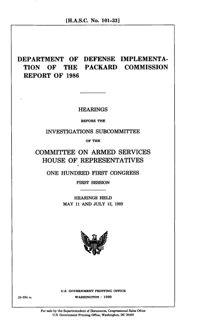 handle is hein.cbhear/dodpcr0001 and id is 1 raw text is: [H.A.S.C. No. 101-33]

DEPARTMENT OF
TION OF THE
REPORT OF 1986

DEFENSE
PACKARD

IMPLEMENTA-
COMMISSION

HEARINGS
BEFORE THE
INVESTIGATIONS SUBCOMMITTEE
OF THE
COMMITTEE ON ARMED SERVICES
HOUSE OF REPRESENTATIVES
ONE HUNDRED FIRST CONGRESS
FIRST SESSION
HEARINGS HELD
MAY 11 AND JULY 12, 1989

U.S. GOVERNMENT PRINTING OFFICE
WASHINGTON : 1990

For sale by the Superintendent of Documents, Congressional Sales Office
U.S. Government Printing Office, Washington, DC 20402

24-934 t


