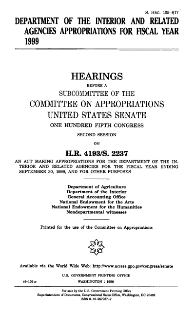 handle is hein.cbhear/doiix0001 and id is 1 raw text is: S. HRG. 105--817
DEPARTMENT OF THE INTERIOR AND RELATED
AGENCIES APPROPRIATIONS FOR FISCAL YEAR
1999
HEARINGS
BEFORE A
SUBCOMMITTEE OF THE
COMMITTEE ON APPROPRIATIONS
UNITED STATES SENATE
ONE HUNDRED FIFTH CONGRESS
SECOND SESSION
ON
H.R. 4193/S. 2237
AN ACT MAKING APPROPRIATIONS FOR THE DEPARTMENT OF THE IN-
TERIOR AND RELATED AGENCIES FOR THE FISCAL YEAR ENDING
SEPTEMBER 30, 1999, AND FOR OTHER PURPOSES
Department of Agriculture
Department of the Interior
General Accounting Office
National Endowment for the Arts
National Endowment for the Humanities
Nondepartmental witnesses
Printed for the use of the Committee on Appropriations
Available via the World Wide Web: http://www.access.gpo.gov/congress/senate
U.S. GOVERNMENT PRINTING OFFICE
46-102cc            WASHINGTON : 1999

For sale by the U.S. Government Printing Office
Superintendent of Documents, Congressional Sales Office, Washington, DC 20402
ISBN 0-16-057987-2


