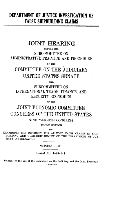 handle is hein.cbhear/dojinvfshp0001 and id is 1 raw text is: 


   DEPARTMENT OF JUSTICE INVESTIGATION OF

          FALSE SHIPBUILDING CLAIMS





            JOINT HEARIN(
                    BEFORE THE
               SUBCOMMITTEE ON
   ADMINISTRATIVE PRACTICE AND PROCEDURE
                     OF THE
      COMMITTEE ON THE JUDICIARY

          UNITED STATES SENATE
                      AND
               SUBCOMMITTEE ON
      INTERNATIONAL TRADE, FINANCE, AND
              SECURITY ECONOMICS
                     OF THE
       JOINT ECONOMIC COMMITTEE

    CONGRESS OF THE UNITED STATES
            NINETY-EIGHTH CONGRESS
                  SECOND SESSION
                      ON
EXAMINING THE INTERESTS FOR ALLEGED FALSE CLAIMS IN SHIP-
BUILDING AND OVERSIGHT REVIEW OF THE DEPARTMENT OF JUS-
TICE'S INVESTIGATION

                  OCTOBER 1, 1984

                Serial No. J-98-144

Printed for the use of the Committee on the Judiciary and the Joint Economic
                    ' nmittee


