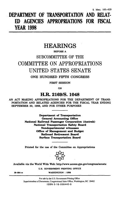 handle is hein.cbhear/dotviii0001 and id is 1 raw text is: S. HRG. 105-429
DEPARTMENT OF TRANSPORTATION AND RELAT-
ED AGENCIES- APPROPRIATIONS FOR FISCAL
YEAR 1998
HEARINGS
BEFORE A
SUBCOMMITTEE OF THE
COMMITTEE ON APPROPRIATIONS
UNITED STATES SENATE
ONE HUNDRED FIFTH CONGRESS
FIRST SESSION
ON
H.R. 2169/S. 1048
AN ACT MAKING APPROPRIATIONS FOR THE DEPARTMENT OF TRANS-
PORTATION AND RELATED AGENCIES FOR THE FISCAL YEAR ENDING
SEPTEMBER 30, 1998, AND FOR OTHER PURPOSES
Department of Transportation
General Accounting Office
National Railroad Passenger Corporation (Amtrak)
National Transportation Safety Board
Nondepartmental witnesses
Office of Management and Budget
Railroad Retirement Board
Surface Transportation Board
Printed for the use of the Committee on Appropriations
Available via the World Wide Web: http'//www.access.gpo.gov/congress/senate
U.S. GOVERNMENT PRINTING OFFICE
39-864 cc            WASHINGTON : 1998
For sale by the U.S. Government Printing Office
Superintendent of Documents, Congressional Sales Office, Washington, DC 20402
ISBN 0-16-056440-9



