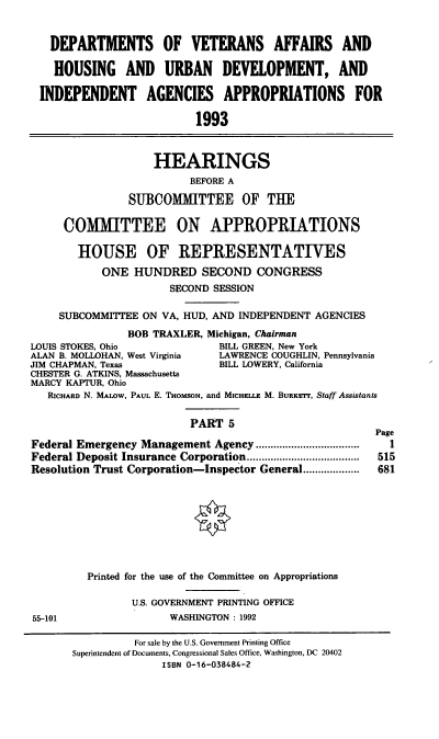 handle is hein.cbhear/dovapv0001 and id is 1 raw text is: DEPARTMENTS OF VETERANS AFFAIRS AND
HOUSING AND URBAN DEVELOPMENT, AND
INDEPENDENT AGENCIES APPROPRIATIONS FOR
1993

HEARINGS
BEFORE A
SUBCOMITTEE OF THE

COMITTEE ON APPROPRIATIONS
HOUSE OF REPRESENTATIVES
ONE HUNDRED SECOND CONGRESS
SECOND SESSION
SUBCOMMITTEE ON VA, HUD, AND INDEPENDENT AGENCIES
BOB TRAXLER, Michigan, Chairman
LOUIS STOKES, Ohio              BILL GREEN, New York
ALAN B. MOLLOHAN, West Virginia  LAWRENCE COUGHLIN, Pennsylvania
JIM CHAPMAN, Texas              BILL LOWERY, California
CHESTER G. ATKINS, Massachusetts
MARCY KAPTUR, Ohio
RICHARD N. MALoW, PAUL E. THOMSON, and MICHELLE M. BURKErr, Staff Assistants
PART 5

Federal Emergency Management Agency ...................................
Federal Deposit Insurance Corporation......................................
Resolution Trust Corporation-Inspector General...................

55-101

Page
1
515
681

Printed for the use of the Committee on Appropriations
U.S. GOVERNMENT PRINTING OFFICE
WASHINGTON : 1992

For sale by the U.S. Government Printing Office
Superintendent of Documents, Congressional Sales Office, Washington, DC 20402
ISBN 0-16-038484-2


