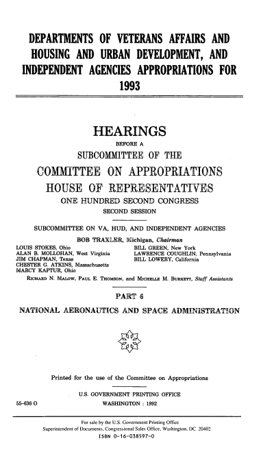 handle is hein.cbhear/dovapvi0001 and id is 1 raw text is: DEPARTMENTS OF VETERANS AFFAIRS AND
HOUSING AND URBAN DEVELOPMENT, AND
INDEPENDENT AGENCIES APPROPRIATIONS FOR
1993

HEARINGS
BEFORE A
SUBCOMITTEE OF THE
OMMIIITTEE ON APPROPRIATIONS
HOUSE OF REPRESENTATIVES
ONE HUNDRED SECOND CONGRESS
SECOND SESSION
SUBCOMMITTEE ON VA, HUD, AND INDEPENDENT AGENCIES
BOB TRAXLER, Michigan, Chairman
LOUIS STOKES, Ohio             BILL GREEN, New York
ALAN B. MOLLOHAN, West Virginia  LAWRENCE COUGHLIN, Pennsylvania
JIM CHAPMAN, Texas             BILL LOWERY, California
CHESTER G. ATKINS, Massachusetts
MARCY KAPTUR, Ohio
RICHARD N. MALow, PAUL E. THoMSON, and MICHELLE M. BuRrr, Staff Assistants
PART 6
NATIONAL AERONAUTICS AND SPACE ADMINISTRATION

55-636 0

Printed for the use of the Committee on Appropriations
U.S. GOVERNMENT PRINTING OFFICE
WASHINGTON: 1992

For sale by the U.S. Government Printing Office
Superintendent of Documents, Congressional Sales Office, Washington, DC 20402
ISBN 0-16-038597-0


