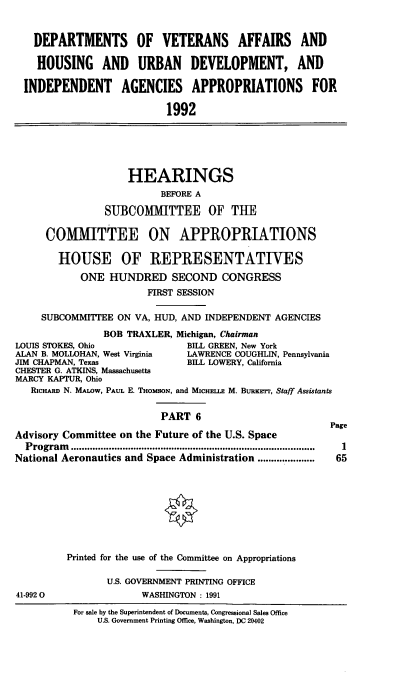 handle is hein.cbhear/dovvi0001 and id is 1 raw text is: DEPARTMENTS OF VETERANS AFFAIRS AND
HOUSING AND URBAN DEVELOPMENT, AND
INDEPENDENT AGENCIES APPROPRIATIONS FOR
1992

HEARINGS
BEFORE A
SUBCOMMITTEE OF THE
COMMITTEE ON APPROPRIATIONS
HOUSE OF REPRESENTATIVES
ONE HUNDRED SECOND CONGRESS
FIRST SESSION
SUBCOMMITTEE ON VA, HUD, AND INDEPENDENT AGENCIES
BOB TRAXLER, Michigan, Chairman
LOUIS STOKES, Ohio              BILL GREEN, New York
ALAN B. MOLLOHAN, West Virginia  LAWRENCE COUGHLIN, Pennsylvania
JIM CHAPMAN, Texas              BELL LOWERY, California
CHESTER G. ATKINS, Massachusetts
MARCY KAPTUR, Ohio
RIcHARD N. MALOw, PAuL E. THOMSON, and MICHE.E M. BURKrrr, Staff Assistants
PART 6
Page
Advisory Committee on the Future of the U.S. Space
Program  ..........................................................................................  1
National Aeronautics and Space Administration ..................... 65

41-992 0

Printed for the use of the Committee on Appropriations
U.S. GOVERNMENT PRINTING OFFICE
WASHINGTON : 1991

For sale by the Superintendent of Documents, Congressional Sales Office
U.S. Government Printing Office, Washington, DC 20402


