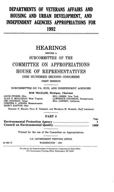 handle is hein.cbhear/dovviii0001 and id is 1 raw text is: DEPARTMENTS OF VETERANS AFFAIRS AND
HOUSING AND URBAN DEVELOPMENT, AND
INDEPENDENT AGENCIES APPROPRIATIONS FOR
1992

HEARINGS
BEFORE A
SUBCOMMITTEE OF THE
COMMITTEE ON APPROPRIATIONS
HOUSE OF REPRESENTATIVES
ONE HUNDRED SECOND CONGRESS
FIRST SESSION
SUBCOMMITTEE ON VA, HUD, AND INDEPENDENT AGENCIES
BOB TRAXLER, Michigan, Chairman
LOUIS STOKES, Ohio  .           BILL GREEN, New York
ALAN B. MOLLOHAN, West Virginia  LAWRENCE COUGHLIN, Pennsylvania
JIM CHAPMAN, Texas              BILL LOWERY, California
CHESTER G. ATKINS, Massachusetts
MARCY KAPTUR, Ohio
RICHARD N. MALOW, PAUL E. THoMsoN, and MICHELLE M. BURKr, Staff Assistants
PART 8
Page
Environmental Protection Agency ...................          1
Council on Environmental Quality   ....................... 1069
Printed for the use of the Committee on Appropriations
U.S. GOVERNMENT PRINTING OFFICE
43-065 0                WASHINGTON : 1991

For sale by the Superintendent of Documents, Congressional Sales Office
U.S. Government Printing Office, Washington, DC 20402


