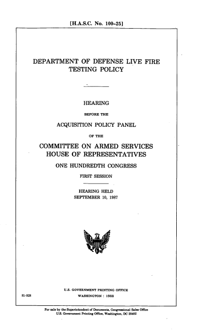 handle is hein.cbhear/dplvtp0001 and id is 1 raw text is: [H.A.S.C. No. 100-25]

DEPARTMENT OF DEFENSE LIVE FIRE
TESTING POLICY
HEARING
BEFORE THE
ACQUISITION POLICY PANEL
OF THE
COMMITTEE ON ARMED SERVICES
HOUSE OF REPRESENTATIVES
ONE HUNDREDTH CONGRESS
FIRST SESSION
HEARING HELD
SEPTEMBER 10, 1987

U.S. GOVERNMENT PRINTING OFFICE
WASHINGTON: 1988

For sale by the Superintendent of Documents, Congressional Sales Office
U.S. Government Printing Office, Washington, DC 20402

81-928


