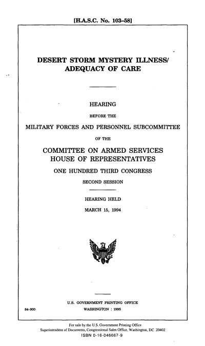 handle is hein.cbhear/dsmia0001 and id is 1 raw text is: [H.A.S.C. No. 103-58]

DESERT STORM MYSTERY ILLNESS/
ADEQUACY OF CARE

HEARING
BEFORE THE

MILITARY FORCES AND PERSONNEL SUBCOMMITTEE
OF THE
COMMITTEE ON ARMED SERVICES
HOUSE OF REPRESENTATIVES

ONE HUNDRED THIRD CONGRESS
SECOND SESSION
HEARING HELD
MARCH 15, 1994

U.S. GOVERNMENT PRINTING OFFICE
WASHINGTON : 1995

For sale by the U.S. Government Printing Office
Superintendent of Documents, Congressional Sales Office, Washington, DC 20402
ISBN 0-16-046667-9

84-900


