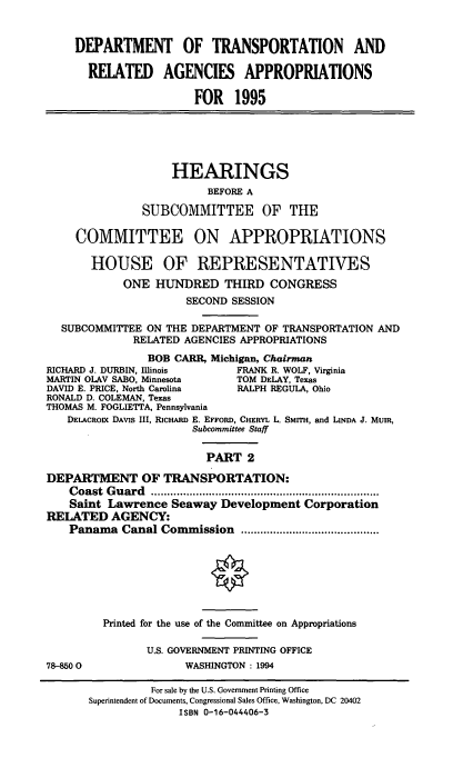 handle is hein.cbhear/dtapii0001 and id is 1 raw text is: DEPARTMENT OF TRANSPORTATION AND
RELATED AGENCIES APPROPRIATIONS
FOR 1995
HEARINGS
BEFORE A
SUBCOMMITTEE OF THE
COMMITTEE ON APPROPRIATIONS
HOUSE OF REPRESENTATIVES
ONE HUNDRED THIRD CONGRESS
SECOND SESSION
SUBCOMMITTEE ON THE DEPARTMENT OF TRANSPORTATION AND
RELATED AGENCIES APPROPRIATIONS
BOB CARR, Michigan, Chairman
RICHARD J. DURBIN, Illinois      FRANK R. WOLF, Virginia
MARTIN OLAV SABO, Minnesota      TOM DELAY, Texas
DAVID E. PRICE, North Carolina   RALPH REGULA, Ohio
RONALD D. COLEMAN, Texas
THOMAS M. FOGLIETTA, Pennsylvania
DEIACROIx DAVIS III, RICHARD E. EFFORD, CHERYL L. SMITH, and LINDA J. MUIR,
Subcommittee Staff
PART 2
DEPARTMENT OF TRANSPORTATION:
Coast Guard................................
Saint Lawrence Seaway Development Corporation
RELATED AGENCY:
Panama Canal Commission          ....................
Printed for the use of the Committee on Appropriations
U.S. GOVERNMENT PRINTING OFFICE
78-8500                 WASHINGTON : 1994
For sale by the U.S. Government Printing Office
Superintendent of Documents, Congressional Sales Office, Washington, DC 20402
ISBN 0-16-044406-3


