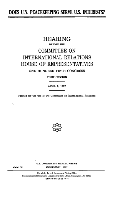 handle is hein.cbhear/dunpk0001 and id is 1 raw text is: DOES U.N. PEACEKEEPING SERVE U.S. INTERESTS?

HEARING
BEFORE THE
COMMITTEE ON
INTERNATIONAL RELATIONS
HOUSE OF REPRESENTATIVES
ONE HUNDRED FIFTH CONGRESS
FIRST SESSION

APRIL 9, 1997

Printed for the use of the Committee on International Relations

43-141 CC

U.S. GOVERNMENT PRINTING OFFICE
WASHINGTON : 1997

For sale by the U.S. Government Printing Office
Superintendent of Documents, Congressional Sales Office, Washington, DC 20402
ISBN 0-16-055574-4


