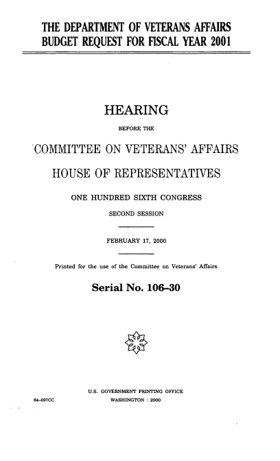 handle is hein.cbhear/dvabrq0001 and id is 1 raw text is: THE DEPARTMENT OF VETERANS AFFAIRS
BUDGET REQUEST FOR FISCAL YEAR 2001

HEARING
BEFORE THE
COMMITTEE ON VETERANS' AFFAIRS
HOUSE OF REPRESENTATIVES
ONE HUNDRED SIXTH CONGRESS
SECOND SESSION
FEBRUARY 17, 2000
Printed for the use of the Committee on Veterans' Affairs
Serial No. 106-30
U.S. GOVERNMENT PRINTING OFFICE
64-097CC          WASHINGTON : 2000


